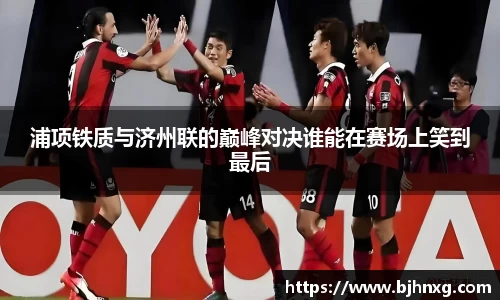 浦项铁质与济州联的巅峰对决谁能在赛场上笑到最后